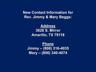 New Contact Information for
Rev. Jimmy & Mary Beggs:

        Address
     3628 S. Mirror
    Amarillo, TX 79118

           Phone
  Jimmy – (806) 316-4035
   Mary – (806) 340-4074
 