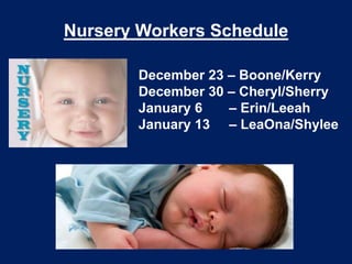 Nursery Workers Schedule

       December 23 – Boone/Kerry
       December 30 – Cheryl/Sherry
       January 6   – Erin/Leeah
       January 13 – LeaOna/Shylee
 