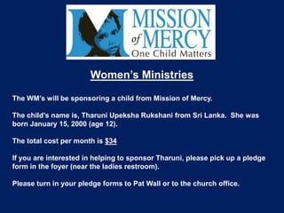 Women’s Ministries

The WM’s will be sponsoring a child from Mission of Mercy.

The child’s name is, Tharuni Upeksha Rukshani from Sri Lanka. She was
born January 15, 2000 (age 12).

The total cost per month is $34

If you are interested in helping to sponsor Tharuni, please pick up a pledge
form in the foyer (near the ladies restroom).

Please turn in your pledge forms to Pat Wall or to the church office.
 