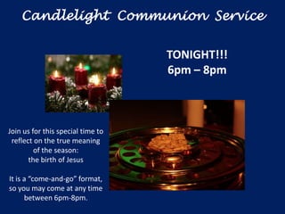 Candlelight Communion Service


                                   TONIGHT!!!
                                   6pm – 8pm



Join us for this special time to
 reflect on the true meaning
         of the season:
       the birth of Jesus

It is a “come-and-go” format,
so you may come at any time
      between 6pm-8pm.
 