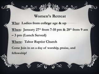 Women’s Retreat Who :  Ladies from college age & up When :  January 27 th  from 7-10 pm & 28 th  from 9 am – 3 pm (Lunch Served) Where :  Tabor Baptist Church Come Join in on a day of worship, praise, and fellowship! 