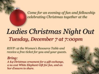 Come for an evening of fun and fellowship
                celebrating Christmas together at the



Ladies Christmas Night Out
 Tuesday, December 7 at 7:00pm
RSVP: at the Women’s Resource Table and
receive a free ticket for you and your guests.

Bring:
A $4 Christmas ornament for a gift exchange,
a no cost White Elephant Gift for fun, and an
hor d’oeuvre to share.
 