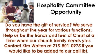 Hospitality Committee
Opportunity
Do you have the gift of service? We serve
throughout the year for various functions.
Help us be the hands and feet of Christ at a
time when our church family needs you.
Contact Kim Walton at 215-801-0975 if you
would like to be added to our call list.

 