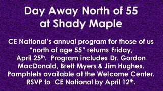 Day Away North of 55
at Shady Maple
CE National’s annual program for those of us
“north of age 55” returns Friday,
April 25th. Program includes Dr. Gordon
MacDonald, Brett Myers & Jim Hughes.
Pamphlets available at the Welcome Center.
RSVP to CE National by April 12th.

 