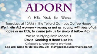 Tuesdays at 10AM in the Telford Campus Coffee House
We invite ALL women – young or not as young, with kids of all
ages or no kids, to come join us for study & fellowship.
We’re studying Beth Moore’s
David, Seeking a Heart Like His
Childcare & refreshments provided.
See Judi Orme for details: 215-721-1459|pedal.pusher@verizon.net

 