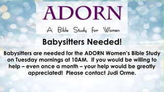 Babysitters Needed!
Babysitters are needed for the ADORN Women’s Bible Study
on Tuesday mornings at 10AM. If you would be willing to
help – even once a month – your help would be greatly
appreciated! Please contact Judi Orme.

 