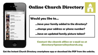 Online Church Directory
Would you like to…
…have your family added to the directory?

…change your address or phone number?
…have an updated family picture taken?
Contact the church office or e-mail us at
directory@pennvalleychurch.org
Get the Instant Church Directory smartphone app or download the PDF from the website.

 