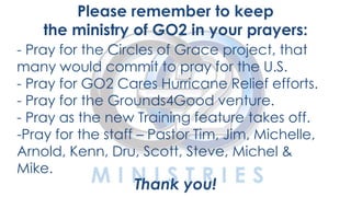 Please remember to keep
the ministry of GO2 in your prayers:
- Pray for the Circles of Grace project, that
many would commit to pray for the U.S.
- Pray for GO2 Cares Hurricane Relief efforts.
- Pray for the Grounds4Good venture.
- Pray as the new Training feature takes off.
-Pray for the staff – Pastor Tim, Jim, Michelle,
YOUTH Michel &
Arnold, Kenn, Dru, Scott, Steve,
Mike.

Thank you!

 