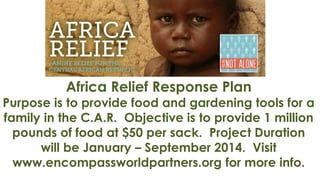 Africa Relief Response Plan

Purpose is to provide food and gardening tools for a
family in the C.A.R. Objective is to provide 1 million
pounds of food at $50 per sack. Project Duration
will be January – September 2014. Visit
www.encompassworldpartners.org for more info.

 
