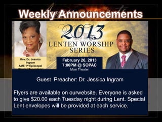 Weekly Announcements


  Rev. Dr. Jessica       February 26, 2013
       Ingram
 AME 1st Episcopal       7:00PM @ SOPAC
 District Supervisor        Main Theater


               Guest Preacher: Dr. Jessica Ingram
                                  .


Flyers are available on ourwebsite. Everyone is asked
to give $20.00 each Tuesday night during Lent. Special
Lent envelopes will be provided at each service.
 