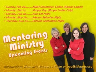 Sunday, Feb 20th…..…..M&M Orientation Coffee (Abigail Ladies)
Monday, Feb 21st.…..…..Prayer Day (Prayer Ladies Only)
Monday, Feb 28th……...Kick-Off Night
Monday, May 16th……...Mentor Refresher Night
Thursday, Aug 23rd…...Potluck Celebration Night
Information: Women’s Resource Table or gay@lifenow.org