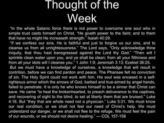 Thought of the
Week
“In the whole Satanic force there is not power to overcome one soul who in
simple trust casts himself on Christ. “He giveth power to the faint; and to them
that have no might He increaseth strength.” Isaiah 40:29.
“If we confess our sins, He is faithful and just to forgive us our sins, and to
cleanse us from all unrighteousness.” The Lord says, “Only acknowledge thine
iniquity, that thou hast transgressed against the Lord thy God.” “Then will I
sprinkle clean water upon you, and ye shall be clean; from all your filthiness and
from all your idols will I cleanse you.” 1 John 1:9; Jeremiah 3:13; Ezekiel 36:25.
But we must have a knowledge of ourselves, a knowledge that will result in
contrition, before we can find pardon and peace. The Pharisee felt no conviction
of sin. The Holy Spirit could not work with him. His soul was encased in a self-
righteous armor which the arrows of God, barbed and true-aimed by angel hands,
failed to penetrate. It is only he who knows himself to be a sinner that Christ can
save. He came “to heal the brokenhearted, to preach deliverance to the captives,
and recovering of sight to the blind, to set at liberty them that are bruised.” Luke
4:18. But “they that are whole need not a physician.” Luke 5:31. We must know
our real condition, or we shall not feel our need of Christ’s help. We must
understand our danger, or we shall not flee to the refuge. We must feel the pain
of our wounds, or we should not desire healing.” — COL 157-158
 