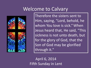Welcome to Calvary
April 6, 2014
Fifth Sunday in Lent
Therefore the sisters sent to
Him, saying, "Lord, behold, he
whom You love is sick.“ When
Jesus heard that, He said, "This
sickness is not unto death, but
for the glory of God, that the
Son of God may be glorified
through it."
 