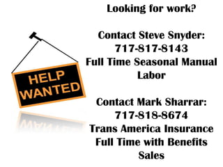 Looking for work?

  Contact Steve Snyder:
       717-817-8143
Full Time Seasonal Manual
           Labor

 Contact Mark Sharrar:
     717-818-8674
Trans America Insurance
 Full Time with Benefits
          Sales
 