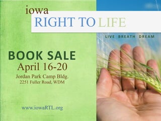 iowa
        RIGHT TO LIFE
                          L I V E 	
   	
   B R E A T H 	
   	
   D R E A M 	
  




BOOK	
  SALE	
  
  April 16-20
 Jordan Park Camp Bldg.
  2251 Fuller Road, WDM




   www.iowaRTL.org
 
