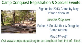 Camp Conquest Registration & Special Events
Sign up for 2013 Camp by May
1st for a discount.
Special Programs
Father & Son/Mother & Daughter
Camp Retreat
May 24th-26th
Visit www.campconquest.org or see brochure from the info kiosk.
 