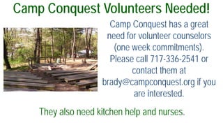 Camp Conquest Volunteers Needed!
Camp Conquest has a great
need for volunteer counselors
(one week commitments).
Please call 717-336-2541 or
contact them at
brady@campconquest.org if you
are interested.
They also need kitchen help and nurses.
 