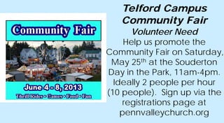 Telford Campus
Community Fair
Volunteer Need
Help us promote the
Community Fair on Saturday,
May 25th at the Souderton
Day in the Park, 11am-4pm.
Ideally 2 people per hour
(10 people). Sign up via the
registrations page at
pennvalleychurch.org
 