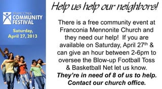 Help us help our neighbors!
There is a free community event at
Franconia Mennonite Church and
they need our help! If you are
available on Saturday, April 27th &
can give an hour between 2-6pm to
oversee the Blow-up Football Toss
& Basketball Net let us know.
They’re in need of 8 of us to help.
Contact our church office.
 