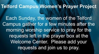 Telford Campus Women’s Prayer Project
Each Sunday, the women of the Telford
Campus gather for a few minutes after the
morning worship service to pray for the
requests left in the prayer box at the
Welcome Center. Please add your
requests and join us to pray.
 
