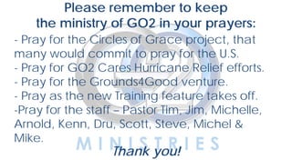 YOUTH
Please remember to keep
the ministry of GO2 in your prayers:
- Pray for the Circles of Grace project, that
many would commit to pray for the U.S.
- Pray for GO2 Cares Hurricane Relief efforts.
- Pray for the Grounds4Good venture.
- Pray as the new Training feature takes off.
-Pray for the staff – Pastor Tim, Jim, Michelle,
Arnold, Kenn, Dru, Scott, Steve, Michel &
Mike.
Thank you!
 