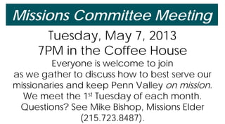 Missions Committee Meeting
Tuesday, May 7, 2013
7PM in the Coffee House
Everyone is welcome to join
as we gather to discuss how to best serve our
missionaries and keep Penn Valley on mission.
We meet the 1st Tuesday of each month.
Questions? See Mike Bishop, Missions Elder
(215.723.8487).
 