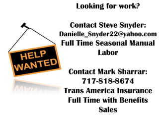Looking for work?

  Contact Steve Snyder:
Danielle_Snyder22@yahoo.com
Full Time Seasonal Manual
           Labor

  Contact Mark Sharrar:
      717-818-8674
 Trans America Insurance
  Full Time with Benefits
           Sales
 