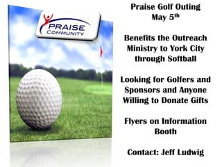 Praise Golf Outing
       May 5th

Benefits the Outreach
 Ministry to York City
   through Softball

Looking for Golfers and
 Sponsors and Anyone
 Willing to Donate Gifts

 Flyers on Information
         Booth

 Contact: Jeff Ludwig
 