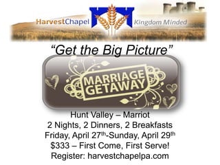“Get the Big Picture”



       Hunt Valley – Marriot
 2 Nights, 2 Dinners, 2 Breakfasts
Friday, April 27th-Sunday, April 29th
  $333 – First Come, First Serve!
  Register: harvestchapelpa.com
 