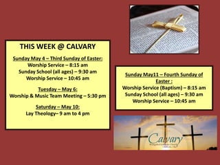 THIS WEEK @ CALVARY
Sunday May 4 – Third Sunday of Easter:
Worship Service – 8:15 am
Sunday School (all ages) – 9:30 am
Worship Service – 10:45 am
Tuesday – May 6:
Worship & Music Team Meeting – 5:30 pm
Saturday – May 10:
Lay Theology– 9 am to 4 pm
Sunday May11 – Fourth Sunday of
Easter :
Worship Service (Baptism) – 8:15 am
Sunday School (all ages) – 9:30 am
Worship Service – 10:45 am
 