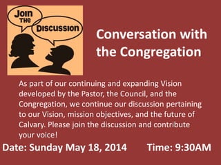 Conversation with
the Congregation
As part of our continuing and expanding Vision
developed by the Pastor, the Council, and the
Congregation, we continue our discussion pertaining
to our Vision, mission objectives, and the future of
Calvary. Please join the discussion and contribute
your voice!
Date: Sunday May 18, 2014 Time: 9:30AM
 