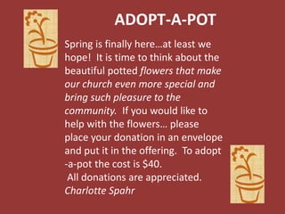 ADOPT-A-POT
Spring is finally here…at least we
hope! It is time to think about the
beautiful potted flowers that make
our church even more special and
bring such pleasure to the
community. If you would like to
help with the flowers… please
place your donation in an envelope
and put it in the offering. To adopt
-a-pot the cost is $40.
All donations are appreciated.
Charlotte Spahr
 