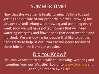 SUMMER TIME!
Now that the weather is finally turning it’s time to start
getting the outside of our property in order. Mowing has
already started! Along with mowing and trimming every
week soon we will have potted flowers that will need
watering everyday and flower beds that need weeded and
mulched. We are looking for people that like to get their
hands dirty to help us out. You can volunteer for any of
these jobs on-line from our website.
Did You Know?
You can volunteer to help with the mowing, watering and
weeding from our Website! Log onto www.clc-c.org and
go to Volunteer/Lawn Care
 