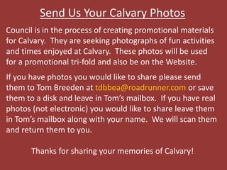 Send Us Your Calvary Photos
Council is in the process of creating promotional materials
for Calvary. They are seeking photographs of fun activities
and times enjoyed at Calvary. These photos will be used
for a promotional tri-fold and also be on the Website.
If you have photos you would like to share please send
them to Tom Breeden at tdbbea@roadrunner.com or save
them to a disk and leave in Tom’s mailbox. If you have real
photos (not electronic) you would like to share leave them
in Tom’s mailbox along with your name. We will scan them
and return them to you.
Thanks for sharing your memories of Calvary!
 