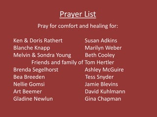 Prayer List
Pray for comfort and healing for:
Ken & Doris Rathert Susan Adkins
Blanche Knapp Marilyn Weber
Melvin & Sondra Young Beth Cooley
Friends and family of Tom Hertler
Brenda Segelhorst Ashley McGuire
Bea Breeden Tess Snyder
Nellie Gomsi Jamie Blevins
Art Beemer David Kuhlmann
Gladine Newlun Gina Chapman
 