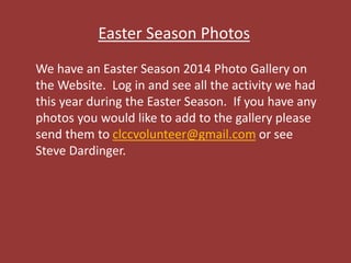 Easter Season Photos
We have an Easter Season 2014 Photo Gallery on
the Website. Log in and see all the activity we had
this year during the Easter Season. If you have any
photos you would like to add to the gallery please
send them to clccvolunteer@gmail.com or see
Steve Dardinger.
 
