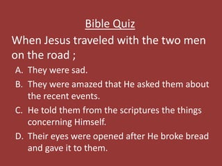 When Jesus traveled with the two men
on the road ;
Bible Quiz
A. They were sad.
B. They were amazed that He asked them about
the recent events.
C. He told them from the scriptures the things
concerning Himself.
D. Their eyes were opened after He broke bread
and gave it to them.
 