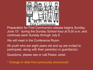 Preparation for First Communion classes begins Sunday,
June 15* during the Sunday School hour at 9:30 a.m. and
continues each Sunday through July 6.
We will meet in the Conference Room.
All youth who are eight years old and up are invited to
participate, along with their parent(s) or guardian(s).
Questions, please see or call Pastor Janet.
* Change in date from previously announced
 