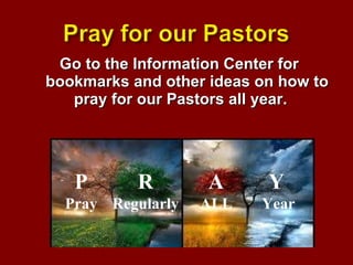 Go to the Information Center for bookmarks and other ideas on how to pray for our Pastors all year.  P Pray R Regularly A ALL Y   Year 