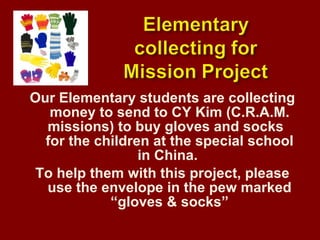 Our Elementary students are collecting money to send to CY Kim (C.R.A.M. missions) to buy gloves and socks  for the children at the special school in China.  To help them with this project, please use the envelope in the pew marked “gloves & socks” 