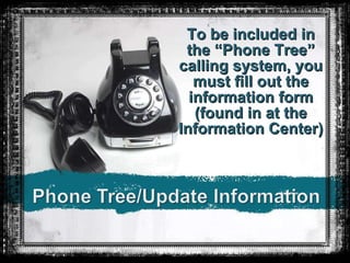 To be included in the “Phone Tree” calling system, you must fill out the information form (found in at the Information Center) 