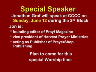 Jonathan Graf will speak at CCCC on  Sunday, June 12  during the 2 nd  Block  Jon is: * founding editor of Pray! Magazine * vice president of Harvest Prayer Ministries * acting as Publisher of PrayerShop Publishing Plan to come for this  special Worship time  