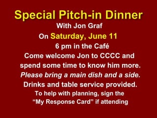With Jon Graf  On  Saturday, June 11  6 pm in the Café  Come welcome Jon to CCCC and  spend some time to know him more. Please bring a main dish and a side. Drinks and table service provided. To help with planning, sign the  “ My Response Card” if attending 