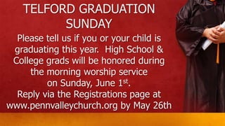 TELFORD GRADUATION
SUNDAY
Please tell us if you or your child is
graduating this year. High School &
College grads will be honored during
the morning worship service
on Sunday, June 1st.
Reply via the Registrations page at
www.pennvalleychurch.org by May 26th
 