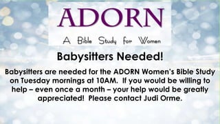 Babysitters Needed!
Babysitters are needed for the ADORN Women’s Bible Study
on Tuesday mornings at 10AM. If you would be willing to
help – even once a month – your help would be greatly
appreciated! Please contact Judi Orme.
 