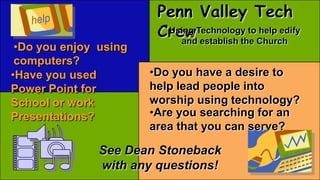 •Do you enjoy using
computers?
•Have you used
Power Point for
School or work
Presentations?
•Do you have a desire to
help lead people into
worship using technology?
•Are you searching for an
area that you can serve?
Penn Valley Tech
CrewUsing Technology to help edify
and establish the Church
See Dean Stoneback
with any questions!
 