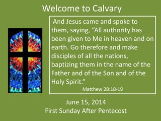 Welcome to Calvary
June 15, 2014
First Sunday After Pentecost
And Jesus came and spoke to
them, saying, “All authority has
been given to Me in heaven and on
earth. Go therefore and make
disciples of all the nations,
baptizing them in the name of the
Father and of the Son and of the
Holy Spirit.”
Matthew 28:18-19
 