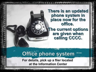 There is an updated phone system in place now for the office.  The current options are given when calling CCCC. For details, pick up a flier located  at the Information Center 