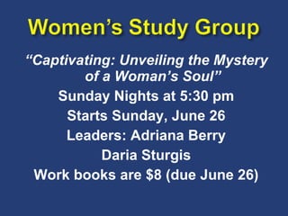 “ Captivating: Unveiling the Mystery of a Woman’s Soul” Sunday Nights at 5:30 pm Starts Sunday, June 26 Leaders: Adriana Berry Daria Sturgis Work books are $8 (due June 26) 
