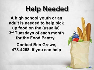 A high school youth or an adult is needed to help pick up food on the (usually)  3 rd  Tuesdays of each month for the Food Pantry.  Contact Ben Grewe,  478-4268, if you can help 